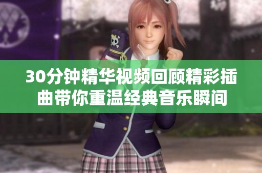 30分钟精华视频回顾精彩插曲带你重温经典音乐瞬间