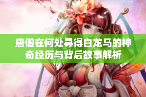 唐僧在何处寻得白龙马的神奇经历与背后故事解析