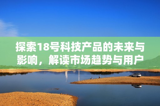 探索18号科技产品的未来与影响，解读市场趋势与用户反馈