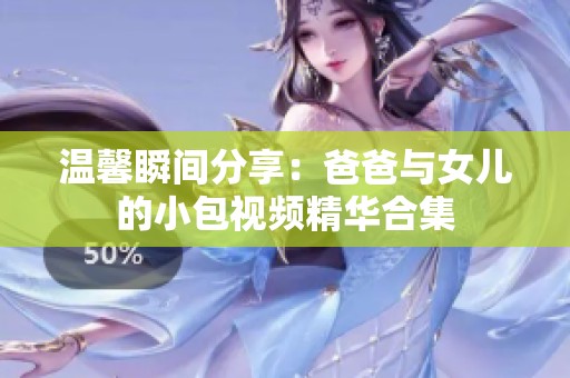 温馨瞬间分享：爸爸与女儿的小包视频精华合集