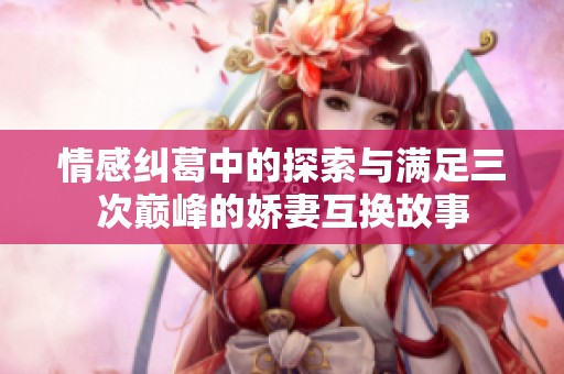 情感纠葛中的探索与满足三次巅峰的娇妻互换故事