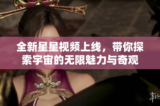 全新星星视频上线，带你探索宇宙的无限魅力与奇观