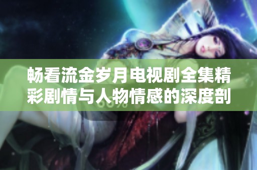 畅看流金岁月电视剧全集精彩剧情与人物情感的深度剖析