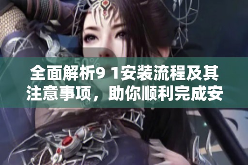 全面解析9 1安装流程及其注意事项，助你顺利完成安装任务