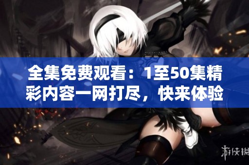 全集免费观看：1至50集精彩内容一网打尽，快来体验吧