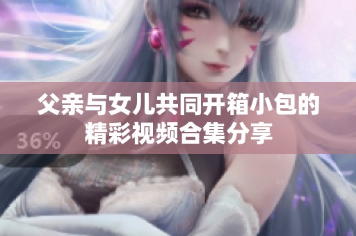 父亲与女儿共同开箱小包的精彩视频合集分享