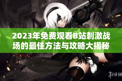 2023年免费观看B站刺激战场的最佳方法与攻略大揭秘