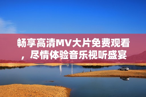 畅享高清MV大片免费观看，尽情体验音乐视听盛宴