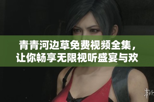 青青河边草免费视频全集，让你畅享无限视听盛宴与欢乐时光