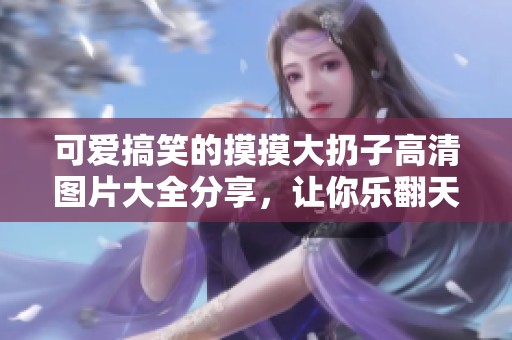 可爱搞笑的摸摸大扔子高清图片大全分享，让你乐翻天
