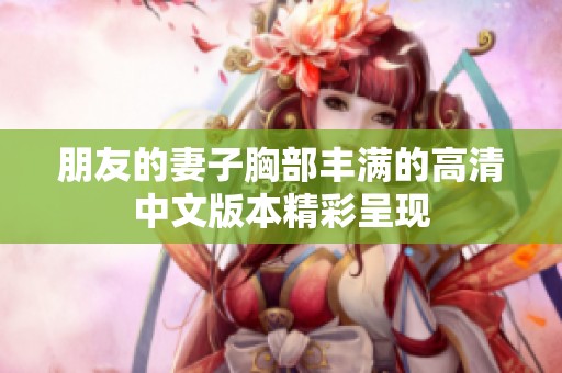 朋友的妻子胸部丰满的高清中文版本精彩呈现