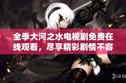 全季大河之水电视剧免费在线观看，尽享精彩剧情不容错过