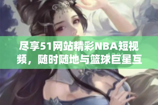 尽享51网站精彩NBA短视频，随时随地与篮球巨星互动演绎！