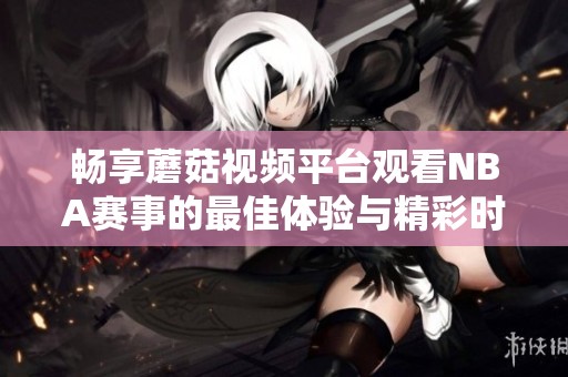 畅享蘑菇视频平台观看NBA赛事的最佳体验与精彩时刻