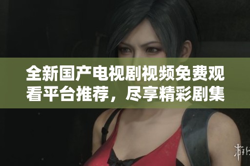 全新国产电视剧视频免费观看平台推荐，尽享精彩剧集盛宴