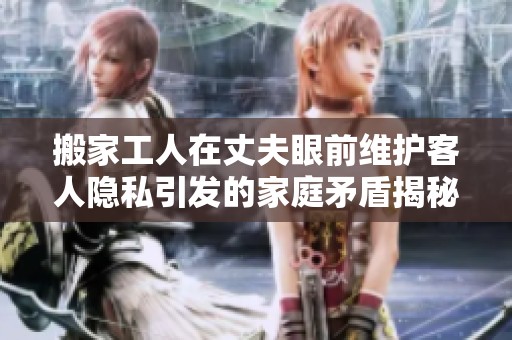 搬家工人在丈夫眼前维护客人隐私引发的家庭矛盾揭秘