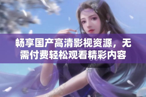 畅享国产高清影视资源，无需付费轻松观看精彩内容