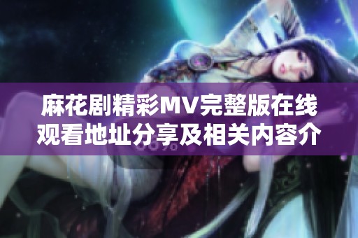 麻花剧精彩MV完整版在线观看地址分享及相关内容介绍