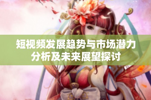 短视频发展趋势与市场潜力分析及未来展望探讨