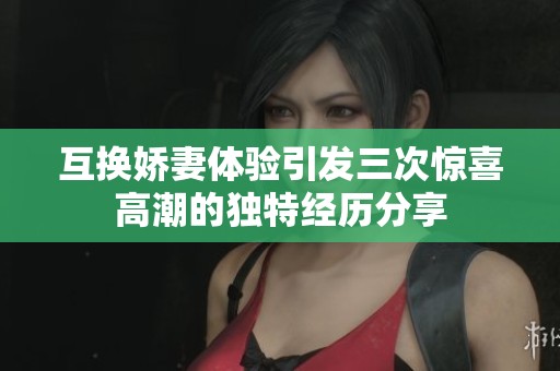 互换娇妻体验引发三次惊喜高潮的独特经历分享