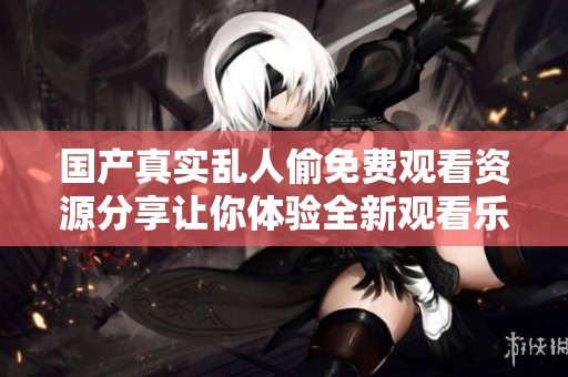 国产真实乱人偷免费观看资源分享让你体验全新观看乐趣