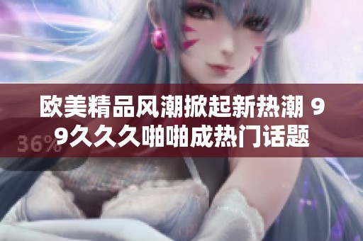 欧美精品风潮掀起新热潮 99久久久啪啪成热门话题
