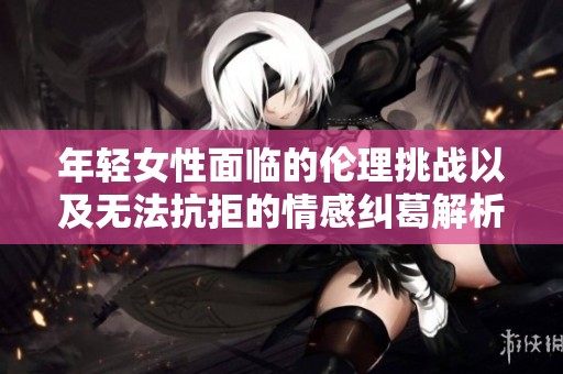 年轻女性面临的伦理挑战以及无法抗拒的情感纠葛解析