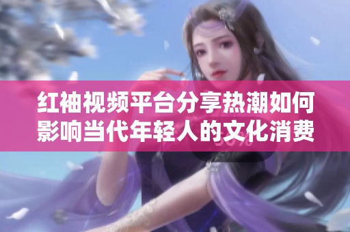 红袖视频平台分享热潮如何影响当代年轻人的文化消费趋势