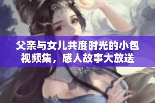 父亲与女儿共度时光的小包视频集，感人故事大放送