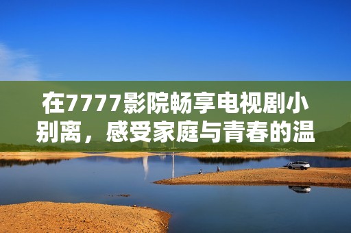 在7777影院畅享电视剧小别离，感受家庭与青春的温馨故事