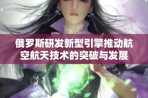 俄罗斯研发新型引擎推动航空航天技术的突破与发展
