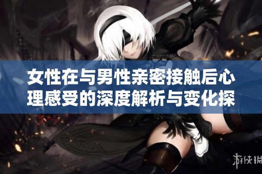 女性在与男性亲密接触后心理感受的深度解析与变化探讨