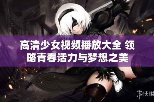高清少女视频播放大全 领略青春活力与梦想之美