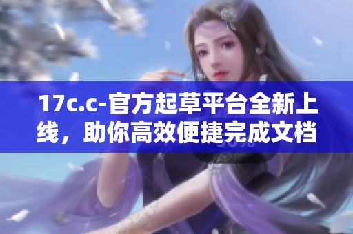 17c.c-官方起草平台全新上线，助你高效便捷完成文档创作