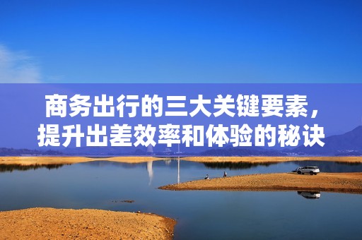 商务出行的三大关键要素，提升出差效率和体验的秘诀解析