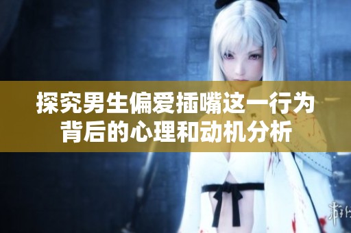 探究男生偏爱插嘴这一行为背后的心理和动机分析