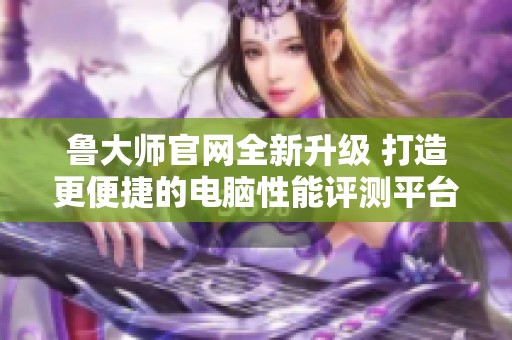 鲁大师官网全新升级 打造更便捷的电脑性能评测平台