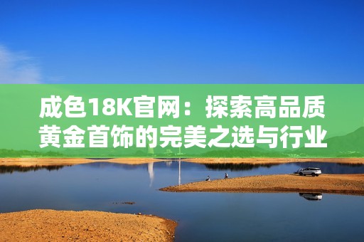 成色18K官网：探索高品质黄金首饰的完美之选与行业新趋势