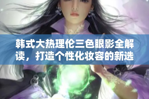 韩式大热理伦三色眼影全解读，打造个性化妆容的新选择