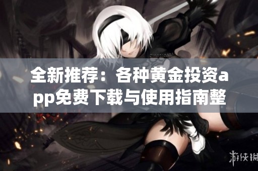全新推荐：各种黄金投资app免费下载与使用指南整理
