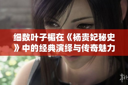 细数叶子楣在《杨贵妃秘史》中的经典演绎与传奇魅力