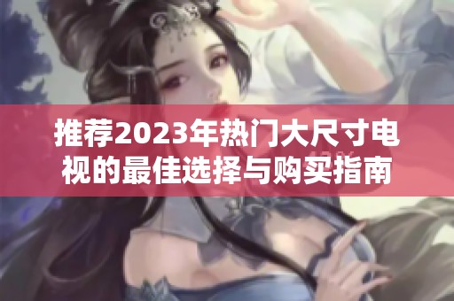 推荐2023年热门大尺寸电视的最佳选择与购买指南