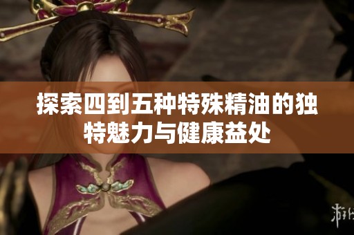 探索四到五种特殊精油的独特魅力与健康益处