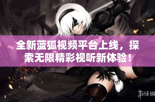 全新蓝狐视频平台上线，探索无限精彩视听新体验！