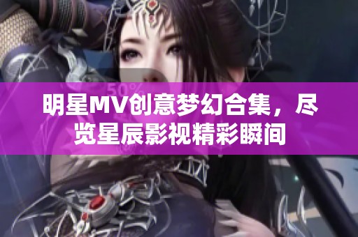 明星MV创意梦幻合集，尽览星辰影视精彩瞬间