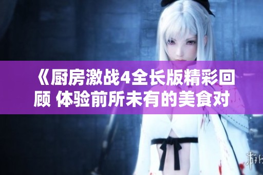 《厨房激战4全长版精彩回顾 体验前所未有的美食对决》