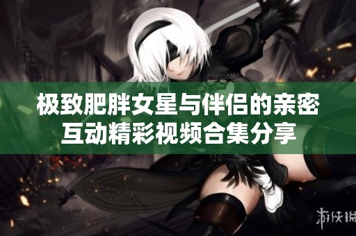 极致肥胖女星与伴侣的亲密互动精彩视频合集分享