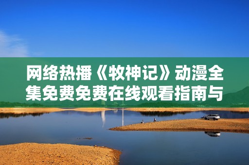 网络热播《牧神记》动漫全集免费免费在线观看指南与资源分享