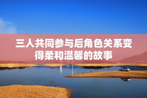 三人共同参与后角色关系变得柔和温馨的故事