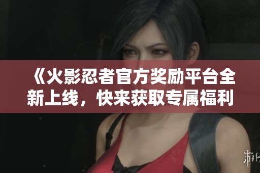 《火影忍者官方奖励平台全新上线，快来获取专属福利吧》